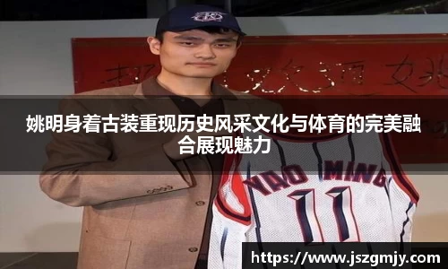 姚明身着古装重现历史风采文化与体育的完美融合展现魅力
